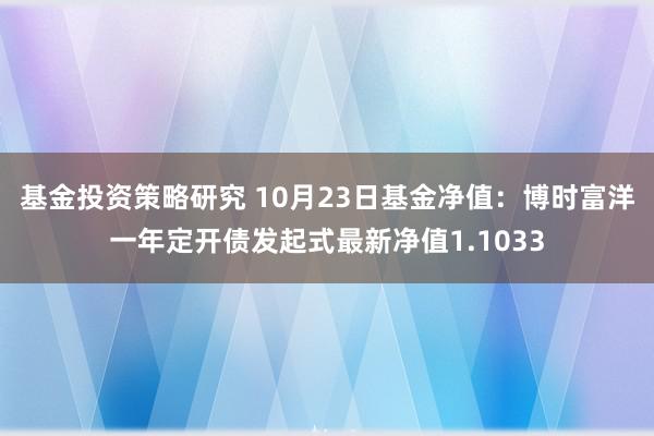 基金投资策略研究 10月23日基金净值：博时富洋一年定开债发起式最新净值1.1033