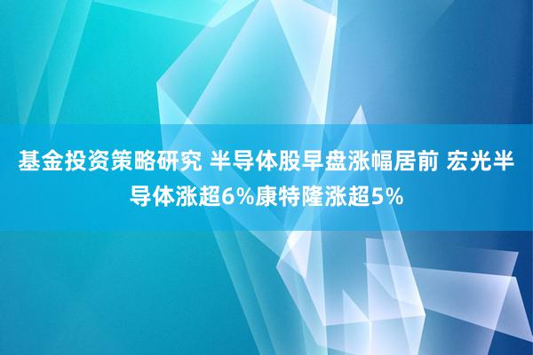 基金投资策略研究 半导体股早盘涨幅居前 宏光半导体涨超6%康特隆涨超5%