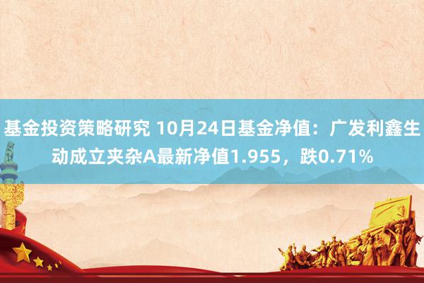 基金投资策略研究 10月24日基金净值：广发利鑫生动成立夹杂A最新净值1.955，跌0.71%