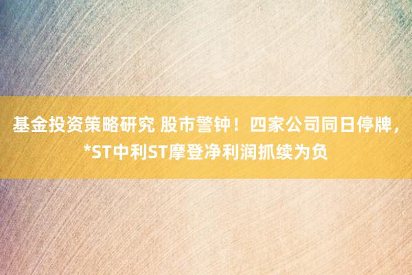 基金投资策略研究 股市警钟！四家公司同日停牌，*ST中利ST摩登净利润抓续为负