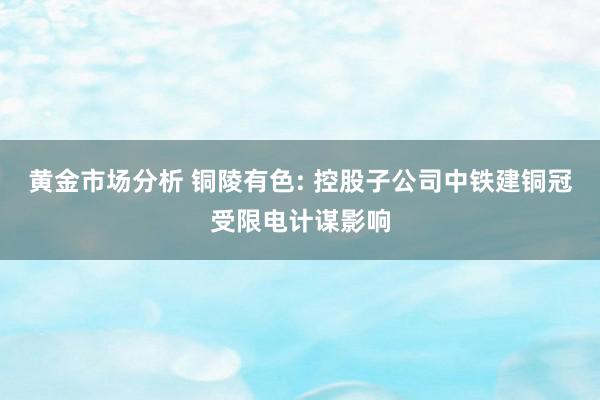 黄金市场分析 铜陵有色: 控股子公司中铁建铜冠受限电计谋影响