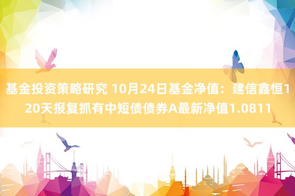 基金投资策略研究 10月24日基金净值：建信鑫恒120天报复抓有中短债债券A最新净值1.0811