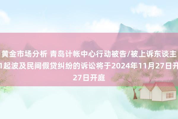 黄金市场分析 青岛计帐中心行动被告/被上诉东谈主的1起波及民间假贷纠纷的诉讼将于2024年11月27日开庭