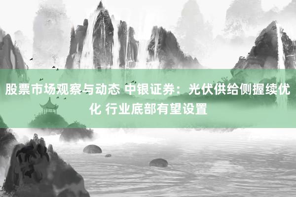 股票市场观察与动态 中银证券：光伏供给侧握续优化 行业底部有望设置