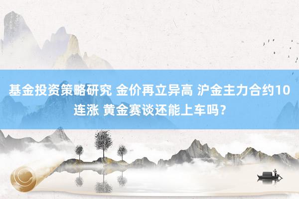 基金投资策略研究 金价再立异高 沪金主力合约10连涨 黄金赛谈还能上车吗？