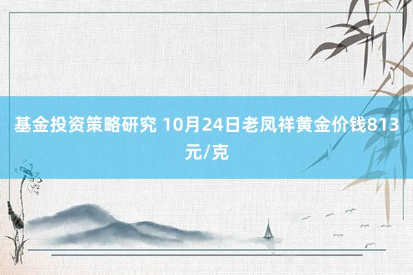 基金投资策略研究 10月24日老凤祥黄金价钱813元/克