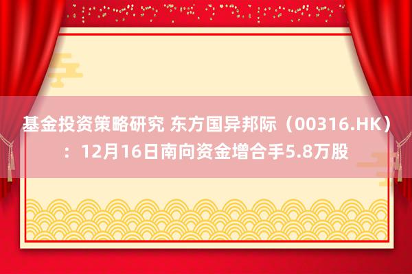 基金投资策略研究 东方国异邦际（00316.HK）：12月16日南向资金增合手5.8万股