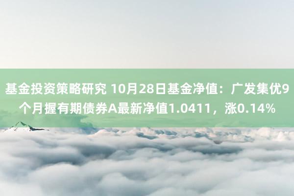 基金投资策略研究 10月28日基金净值：广发集优9个月握有期债券A最新净值1.0411，涨0.14%