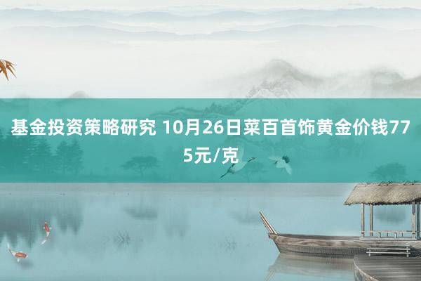 基金投资策略研究 10月26日菜百首饰黄金价钱775元/克