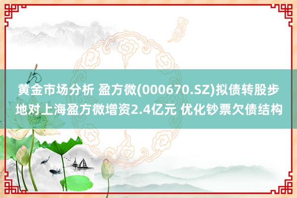 黄金市场分析 盈方微(000670.SZ)拟债转股步地对上海盈方微增资2.4亿元 优化钞票欠债结构