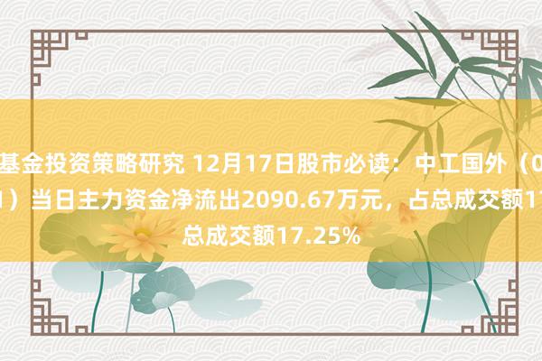 基金投资策略研究 12月17日股市必读：中工国外（002051）当日主力资金净流出2090.67万元，占总成交额17.25%