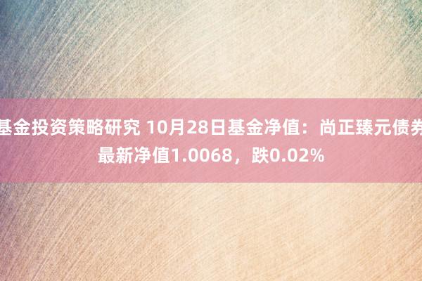 基金投资策略研究 10月28日基金净值：尚正臻元债券最新净值1.0068，跌0.02%