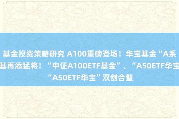 基金投资策略研究 A100重磅登场！华宝基金“A系列”中枢宽基再添猛将！“中证A100ETF基金”、“A50ETF华宝”双剑合璧