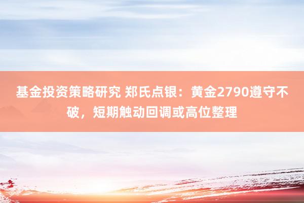 基金投资策略研究 郑氏点银：黄金2790遵守不破，短期触动回调或高位整理