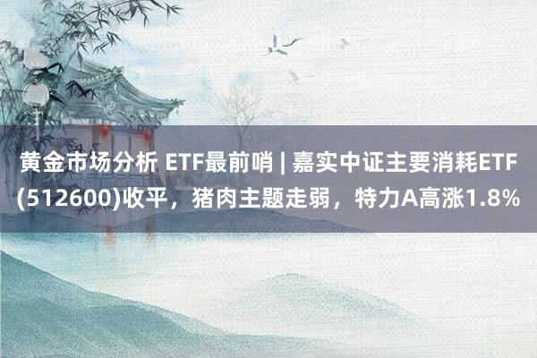 黄金市场分析 ETF最前哨 | 嘉实中证主要消耗ETF(512600)收平，猪肉主题走弱，特力A高涨1.8%