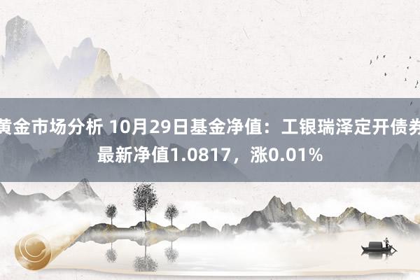 黄金市场分析 10月29日基金净值：工银瑞泽定开债券最新净值1.0817，涨0.01%