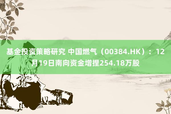 基金投资策略研究 中国燃气（00384.HK）：12月19日南向资金增捏254.18万股