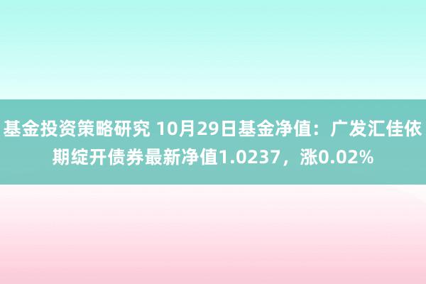 基金投资策略研究 10月29日基金净值：广发汇佳依期绽开债券最新净值1.0237，涨0.02%