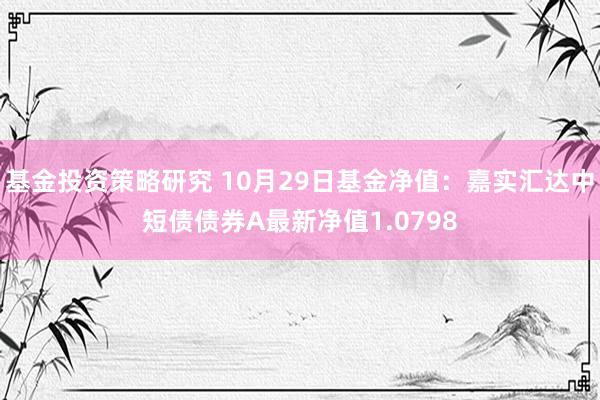 基金投资策略研究 10月29日基金净值：嘉实汇达中短债债券A最新净值1.0798