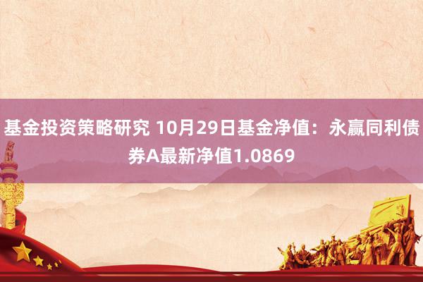 基金投资策略研究 10月29日基金净值：永赢同利债券A最新净值1.0869