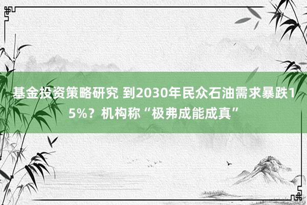 基金投资策略研究 到2030年民众石油需求暴跌15%？机构称“极弗成能成真”