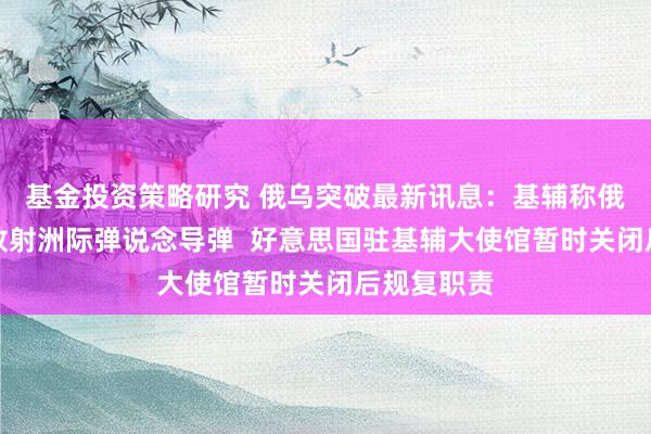 基金投资策略研究 俄乌突破最新讯息：基辅称俄罗斯对乌放射洲际弹说念导弹  好意思国驻基辅大使馆暂时关闭后规复职责