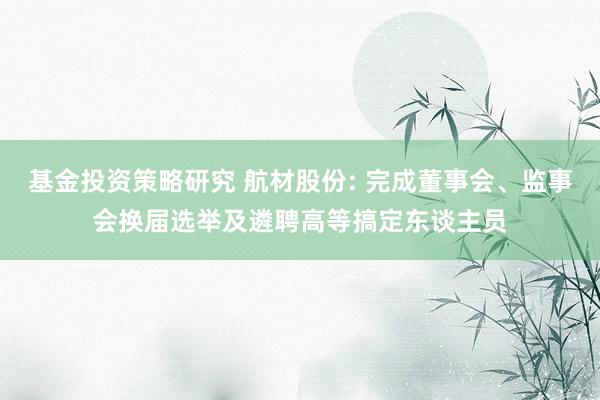 基金投资策略研究 航材股份: 完成董事会、监事会换届选举及遴聘高等搞定东谈主员