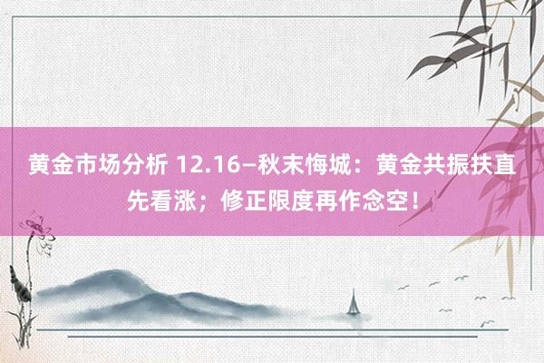 黄金市场分析 12.16—秋末悔城：黄金共振扶直先看涨；修正限度再作念空！