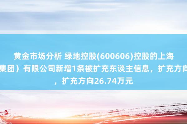 黄金市场分析 绿地控股(600606)控股的上海绿地买卖（集团）有限公司新增1条被扩充东谈主信息，扩充方向26.74万元