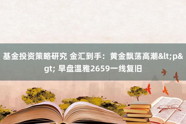 基金投资策略研究 金汇到手：黄金飘荡高潮<p> 早盘温雅2659一线复旧