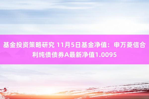 基金投资策略研究 11月5日基金净值：申万菱信合利纯债债券A最新净值1.0095