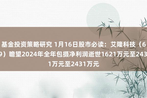 基金投资策略研究 1月16日股市必读：艾隆科技（688329）瞻望2024年全年包摄净利润逝世1621万元至2431万元