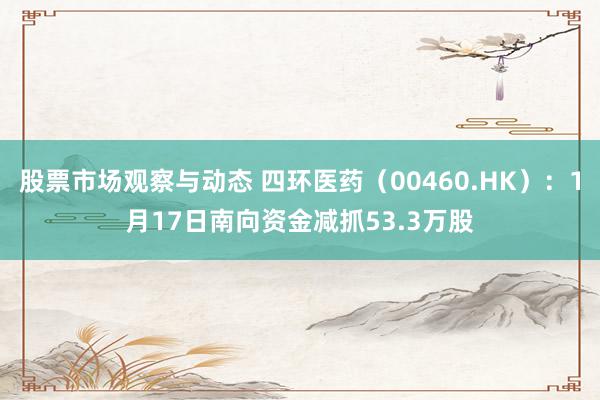 股票市场观察与动态 四环医药（00460.HK）：1月17日南向资金减抓53.3万股