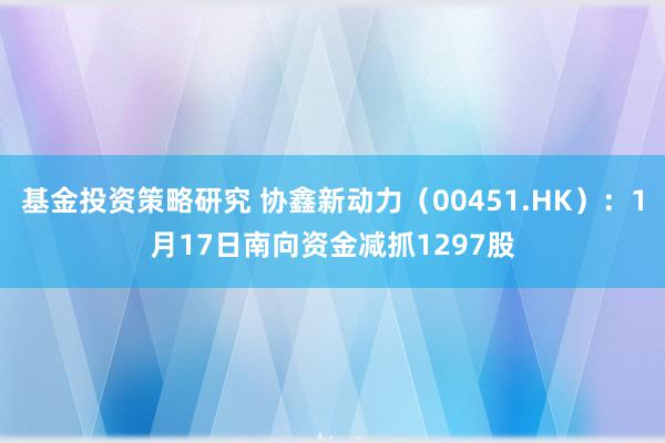 基金投资策略研究 协鑫新动力（00451.HK）：1月17日南向资金减抓1297股