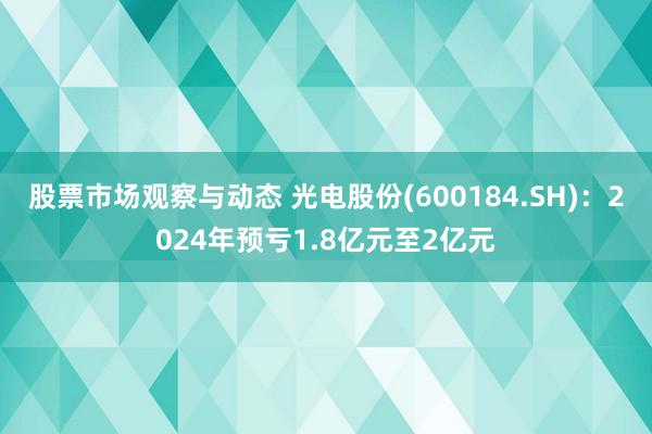 股票市场观察与动态 光电股份(600184.SH)：2024年预亏1.8亿元至2亿元