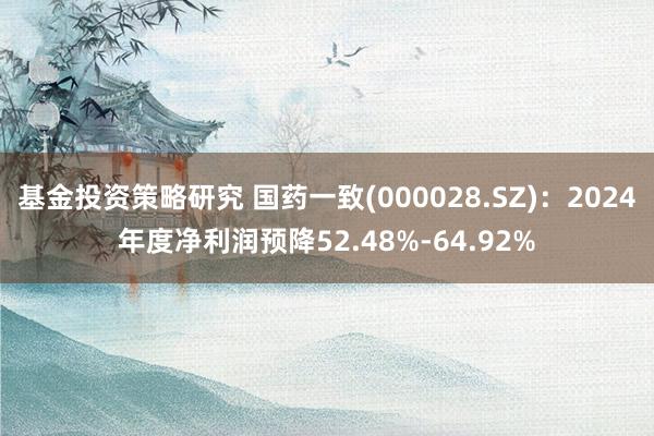 基金投资策略研究 国药一致(000028.SZ)：2024年度净利润预降52.48%-64.92%