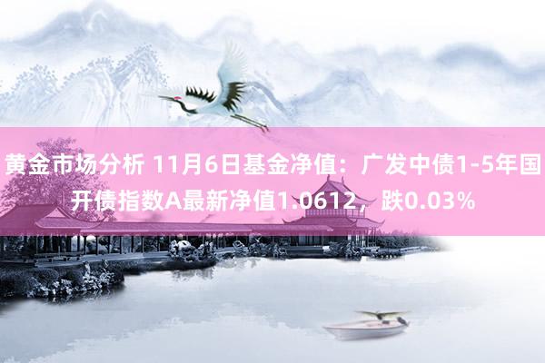 黄金市场分析 11月6日基金净值：广发中债1-5年国开债指数A最新净值1.0612，跌0.03%