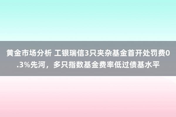 黄金市场分析 工银瑞信3只夹杂基金首开处罚费0.3%先河，多只指数基金费率低过债基水平