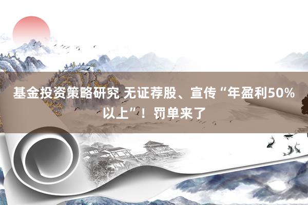 基金投资策略研究 无证荐股、宣传“年盈利50%以上”！罚单来了