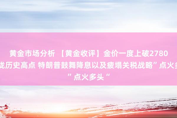 黄金市场分析 【黄金收评】金价一度上破2780、靠拢历史高点 特朗普鼓舞降息以及疲塌关税战略”点火多头“