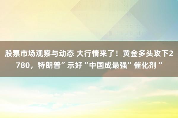 股票市场观察与动态 大行情来了！黄金多头攻下2780，特朗普”示好“中国成最强”催化剂“