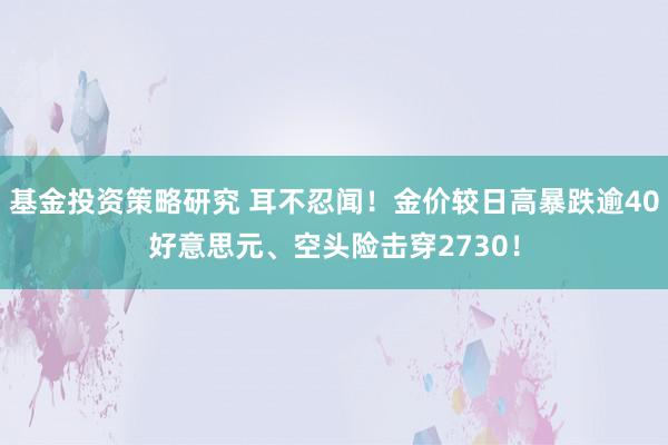 基金投资策略研究 耳不忍闻！金价较日高暴跌逾40好意思元、空头险击穿2730！