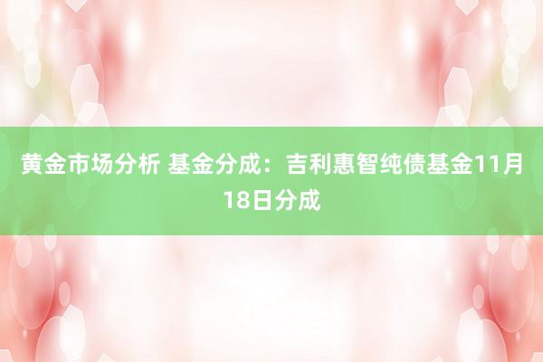 黄金市场分析 基金分成：吉利惠智纯债基金11月18日分成