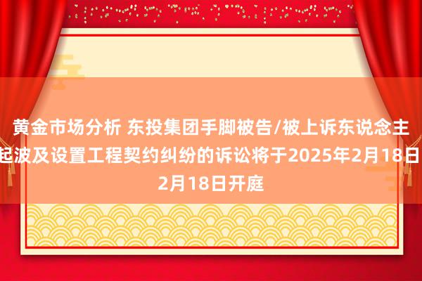 黄金市场分析 东投集团手脚被告/被上诉东说念主的1起波及设置工程契约纠纷的诉讼将于2025年2月18日开庭