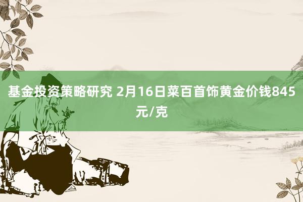 基金投资策略研究 2月16日菜百首饰黄金价钱845元/克