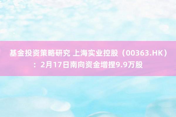 基金投资策略研究 上海实业控股（00363.HK）：2月17日南向资金增捏9.9万股