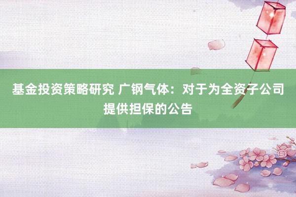 基金投资策略研究 广钢气体：对于为全资子公司提供担保的公告