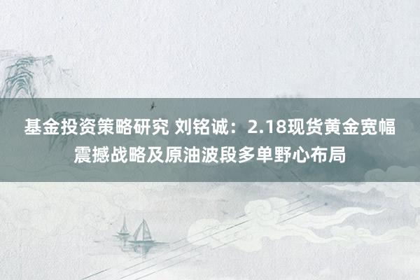 基金投资策略研究 刘铭诚：2.18现货黄金宽幅震撼战略及原油波段多单野心布局