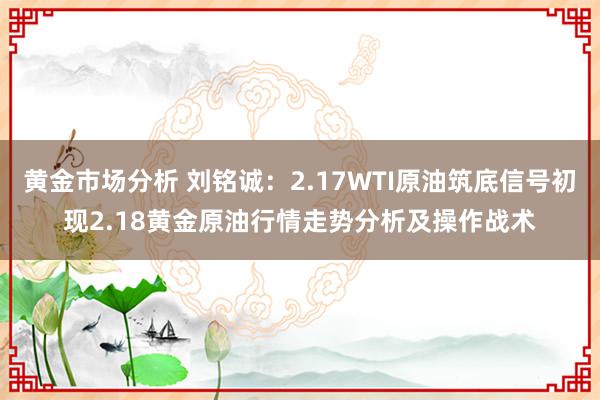 黄金市场分析 刘铭诚：2.17WTI原油筑底信号初现2.18黄金原油行情走势分析及操作战术