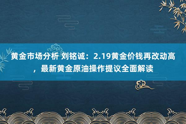 黄金市场分析 刘铭诚：2.19黄金价钱再改动高，最新黄金原油操作提议全面解读